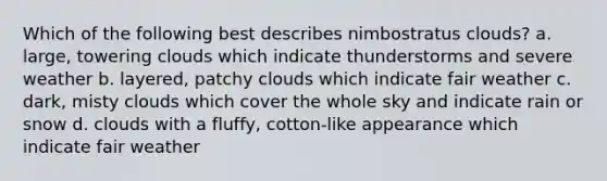 Which of the following best describes nimbostratus clouds? a. large, towering clouds which indicate thunderstorms and severe weather b. layered, patchy clouds which indicate fair weather c. dark, misty clouds which cover the whole sky and indicate rain or snow d. clouds with a fluffy, cotton-like appearance which indicate fair weather