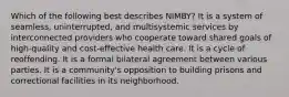 Which of the following best describes NIMBY? It is a system of seamless, uninterrupted, and multisystemic services by interconnected providers who cooperate toward shared goals of high-quality and cost-effective health care. It is a cycle of reoffending. It is a formal bilateral agreement between various parties. It is a community's opposition to building prisons and correctional facilities in its neighborhood.