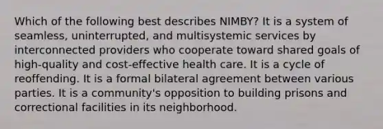 Which of the following best describes NIMBY? It is a system of seamless, uninterrupted, and multisystemic services by interconnected providers who cooperate toward shared goals of high-quality and cost-effective health care. It is a cycle of reoffending. It is a formal bilateral agreement between various parties. It is a community's opposition to building prisons and correctional facilities in its neighborhood.