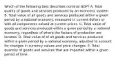 Which of the following best describes nominal GDP? A. Total quality of goods and services produced by an economic system B. Total value of all goods and services produced within a given period by a national economy, measured in current dollars or with all components valued at current prices. C. Total value of goods and services produced within a given period by a national economy, regardless of where the factors of production are located. D. Total value of of all goods and services produced within a given period by a national economy, adjusted to account for changes in currency values and price changes. E. Total quantity of goods and services that are imported within a given period of time.