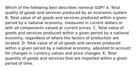 Which of the following best describes nominal GDP? A. Total quality of goods and services produced by an economic system B. Total value of all goods and services produced within a given period by a national economy, measured in current dollars or with all components valued at current prices. C. Total value of goods and services produced within a given period by a national economy, regardless of where the factors of production are located. D. Total value of of all goods and services produced within a given period by a national economy, adjusted to account for changes in currency values and price changes. E. Total quantity of goods and services that are imported within a given period of time.