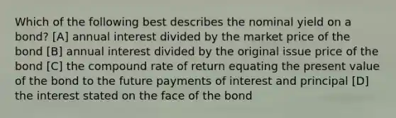 Which of the following best describes the nominal yield on a bond? [A] annual interest divided by the market price of the bond [B] annual interest divided by the original issue price of the bond [C] the compound rate of return equating the present value of the bond to the future payments of interest and principal [D] the interest stated on the face of the bond