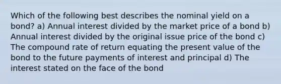 Which of the following best describes the nominal yield on a bond? a) Annual interest divided by the market price of a bond b) Annual interest divided by the original issue price of the bond c) The compound rate of return equating the present value of the bond to the future payments of interest and principal d) The interest stated on the face of the bond