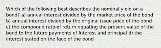 Which of the following best describes the nominal yield on a bond? a) annual interest divided by the market price of the bond b) annual interest divided by the original issue price of the bond c) the compound rate of return equating the present value of the bond to the future payments of Interest and principal d) the interest stated on the face of the bond