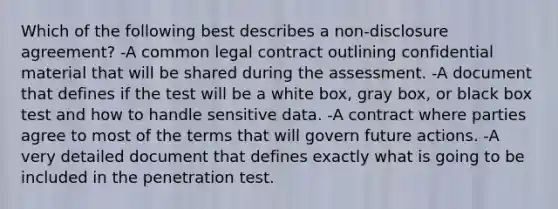 Which of the following best describes a non-disclosure agreement? -A common legal contract outlining confidential material that will be shared during the assessment. -A document that defines if the test will be a white box, gray box, or black box test and how to handle sensitive data. -A contract where parties agree to most of the terms that will govern future actions. -A very detailed document that defines exactly what is going to be included in the penetration test.