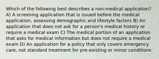 Which of the following best describes a non-medical application? A) A screening application that is issued before the medical application, assessing demographic and lifestyle factors B) An application that does not ask for a person's medical history or require a medical exam C) The medical portion of an application that asks for medical information but does not require a medical exam D) An application for a policy that only covers emergency care, not standard treatment for pre-existing or minor conditions