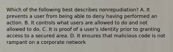 Which of the following best describes nonrepudiation? A. It prevents a user from being able to deny having performed an action. B. It controls what users are allowed to do and not allowed to do. C. It is proof of a user's identity prior to granting access to a secured area. D. It ensures that malicious code is not rampant on a corporate network