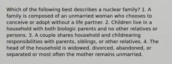 Which of the following best describes a nuclear family? 1. A family is composed of an unmarried woman who chooses to conceive or adopt without a life partner. 2. Children live in a household with both biologic parents and no other relatives or persons. 3. A couple shares household and childrearing responsibilities with parents, siblings, or other relatives. 4. The head of the household is widowed, divorced, abandoned, or separated or most often the mother remains unmarried.