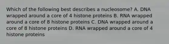 Which of the following best describes a nucleosome? A. DNA wrapped around a core of 4 histone proteins B. RNA wrapped around a core of 8 histone proteins C. DNA wrapped around a core of 8 histone proteins D. RNA wrapped around a core of 4 histone proteins