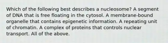 Which of the following best describes a nucleosome? A segment of DNA that is free floating in the cytosol. A membrane-bound organelle that contains epigenetic information. A repeating unit of chromatin. A complex of proteins that controls nuclear transport. All of the above.