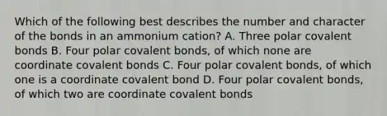 Which of the following best describes the number and character of the bonds in an ammonium cation? A. Three polar covalent bonds B. Four polar covalent bonds, of which none are coordinate covalent bonds C. Four polar covalent bonds, of which one is a coordinate covalent bond D. Four polar covalent bonds, of which two are coordinate covalent bonds