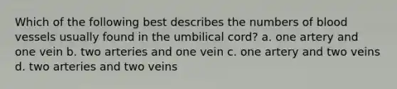 Which of the following best describes the numbers of <a href='https://www.questionai.com/knowledge/kZJ3mNKN7P-blood-vessels' class='anchor-knowledge'>blood vessels</a> usually found in the umbilical cord? a. one artery and one vein b. two arteries and one vein c. one artery and two veins d. two arteries and two veins