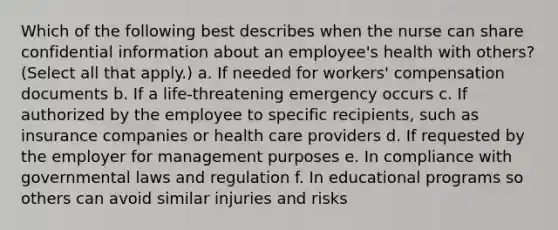 Which of the following best describes when the nurse can share confidential information about an employee's health with others? (Select all that apply.) a. If needed for workers' compensation documents b. If a life-threatening emergency occurs c. If authorized by the employee to specific recipients, such as insurance companies or health care providers d. If requested by the employer for management purposes e. In compliance with governmental laws and regulation f. In educational programs so others can avoid similar injuries and risks