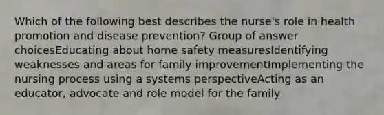 Which of the following best describes the nurse's role in health promotion and disease prevention? Group of answer choicesEducating about home safety measuresIdentifying weaknesses and areas for family improvementImplementing the nursing process using a systems perspectiveActing as an educator, advocate and role model for the family