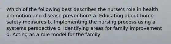 Which of the following best describes the nurse's role in health promotion and disease prevention? a. Educating about home safety measures b. Implementing the nursing process using a systems perspective c. Identifying areas for family improvement d. Acting as a role model for the family