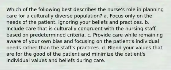 Which of the following best describes the nurse's role in planning care for a culturally diverse population? a. Focus only on the needs of the patient, ignoring your beliefs and practices. b. Include care that is culturally congruent with the nursing staff based on predetermined criteria. c. Provide care while remaining aware of your own bias and focusing on the patient's individual needs rather than the staff's practices. d. Blend your values that are for the good of the patient and minimize the patient's individual values and beliefs during care.