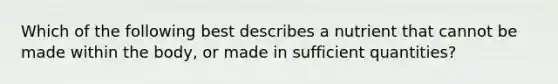 Which of the following best describes a nutrient that cannot be made within the body, or made in sufficient quantities?