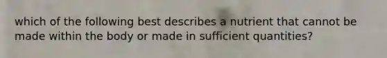 which of the following best describes a nutrient that cannot be made within the body or made in sufficient quantities?