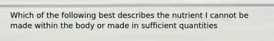 Which of the following best describes the nutrient I cannot be made within the body or made in sufficient quantities