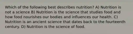 Which of the following best describes nutrition? A) Nutrition is not a science B) Nutrition is the science that studies food and how food nourishes our bodies and influences our health. C) Nutrition is an ancient science that dates back to the fourteenth century. D) Nutrition is the science of food.