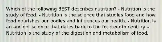 Which of the following BEST describes nutrition? - Nutrition is the study of food. - Nutrition is the science that studies food and how food nourishes our bodies and influences our health. - Nutrition is an ancient science that dates back to the fourteenth century. - Nutrition is the study of the digestion and metabolism of food.