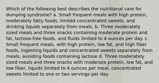 Which of the following best describes the nutritional care for dumping syndrome? a. Small frequent meals with high protein, moderately fatty foods, limited concentrated sweets, and drinking liquids separately from meals. b. Three moderately sized meals and three snacks containing moderate protein and fat, lactose-free foods, and fluids limited to 4 ounces per day. c. Small frequent meals, with high protein, low fat, and high fiber foods, ingesting liquids and concentrated sweets separately from meals, avoiding foods containing lactose d. Three moderately sized meals and three snacks with moderate protein, low fat, and low fiber, liquids limited to 4 ounces per meal, concentrated sweets limited to one or two servings per day