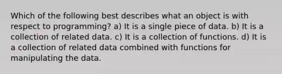 Which of the following best describes what an object is with respect to programming? a) It is a single piece of data. b) It is a collection of related data. c) It is a collection of functions. d) It is a collection of related data combined with functions for manipulating the data.