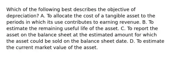 Which of the following best describes the objective of depreciation? A. To allocate the cost of a tangible asset to the periods in which its use contributes to earning revenue. B. To estimate the remaining useful life of the asset. C. To report the asset on the balance sheet at the estimated amount for which the asset could be sold on the balance sheet date. D. To estimate the current market value of the asset.