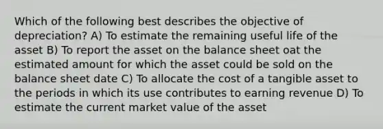 Which of the following best describes the objective of depreciation? A) To estimate the remaining useful life of the asset B) To report the asset on the balance sheet oat the estimated amount for which the asset could be sold on the balance sheet date C) To allocate the cost of a tangible asset to the periods in which its use contributes to earning revenue D) To estimate the current market value of the asset