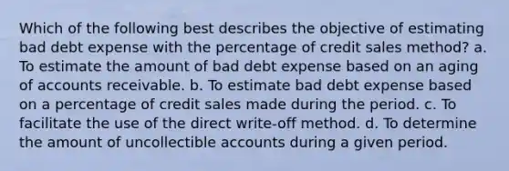 Which of the following best describes the objective of estimating bad debt expense with the percentage of credit sales method? a. To estimate the amount of bad debt expense based on an aging of accounts receivable. b. To estimate bad debt expense based on a percentage of credit sales made during the period. c. To facilitate the use of the direct write-off method. d. To determine the amount of uncollectible accounts during a given period.