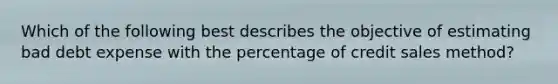 Which of the following best describes the objective of estimating bad debt expense with the percentage of credit sales method?