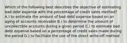 Which of the following best describes the objective of estimating bad debt expense with the percentage of credit sales method? A.) to estimate the amount of bad debt expense based on an aging of accounts receivable B.) to determine the amount of uncollectible accounts during a given period C.) to estimate bad debt expense based on a percentage of credit sales made during the period D.) to facilitate the use of the direct write-off method