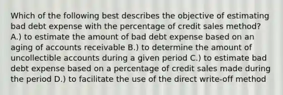 Which of the following best describes the objective of estimating bad debt expense with the percentage of credit sales method? A.) to estimate the amount of bad debt expense based on an aging of accounts receivable B.) to determine the amount of uncollectible accounts during a given period C.) to estimate bad debt expense based on a percentage of credit sales made during the period D.) to facilitate the use of the direct write-off method