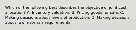 Which of the following best describes the objective of joint cost allocation? A. Inventory valuation. B. Pricing goods for sale. C. Making decisions about levels of production. D. Making decisions about raw materials requirements.