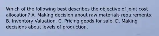 Which of the following best describes the objective of joint cost allocation? A. Making decision about raw materials requirements. B. Inventory Valuation. C. Pricing goods for sale. D. Making decisions about levels of production.