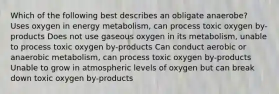 Which of the following best describes an obligate anaerobe? Uses oxygen in energy metabolism, can process toxic oxygen by-products Does not use gaseous oxygen in its metabolism, unable to process toxic oxygen by-products Can conduct aerobic or anaerobic metabolism, can process toxic oxygen by-products Unable to grow in atmospheric levels of oxygen but can break down toxic oxygen by-products