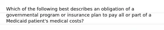 Which of the following best describes an obligation of a governmental program or insurance plan to pay all or part of a Medicaid patient's medical costs?