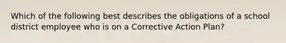 Which of the following best describes the obligations of a school district employee who is on a Corrective Action Plan?