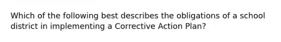 Which of the following best describes the obligations of a school district in implementing a Corrective Action Plan?