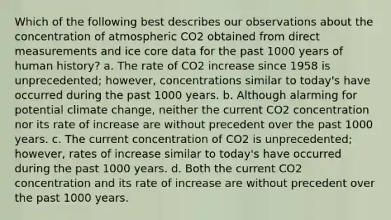 Which of the following best describes our observations about the concentration of atmospheric CO2 obtained from direct measurements and ice core data for the past 1000 years of human history? a. The rate of CO2 increase since 1958 is unprecedented; however, concentrations similar to today's have occurred during the past 1000 years. b. Although alarming for potential climate change, neither the current CO2 concentration nor its rate of increase are without precedent over the past 1000 years. c. The current concentration of CO2 is unprecedented; however, rates of increase similar to today's have occurred during the past 1000 years. d. Both the current CO2 concentration and its rate of increase are without precedent over the past 1000 years.