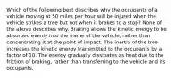 Which of the following best describes why the occupants of a vehicle moving at 50 miles per hour will be injured when the vehicle strikes a tree but not when it brakes to a​ stop? None of the above describes why. Braking allows the kinetic energy to be absorbed evenly into the frame of the​ vehicle, rather than concentrating it at the point of impact. The inertia of the tree increases the kinetic energy transmitted to the occupants by a factor of 10. The energy gradually dissipates as heat due to the friction of​ braking, rather than transferring to the vehicle and its occupants.