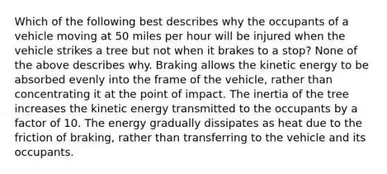 Which of the following best describes why the occupants of a vehicle moving at 50 miles per hour will be injured when the vehicle strikes a tree but not when it brakes to a​ stop? None of the above describes why. Braking allows the kinetic energy to be absorbed evenly into the frame of the​ vehicle, rather than concentrating it at the point of impact. The inertia of the tree increases the kinetic energy transmitted to the occupants by a factor of 10. The energy gradually dissipates as heat due to the friction of​ braking, rather than transferring to the vehicle and its occupants.