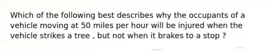 Which of the following best describes why the occupants of a vehicle moving at 50 miles per hour will be injured when the vehicle strikes a tree , but not when it brakes to a stop ?