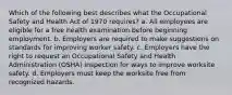 Which of the following best describes what the Occupational Safety and Health Act of 1970 requires? a. All employees are eligible for a free health examination before beginning employment. b. Employers are required to make suggestions on standards for improving worker safety. c. Employers have the right to request an Occupational Safety and Health Administration (OSHA) inspection for ways to improve worksite safety. d. Employers must keep the worksite free from recognized hazards.