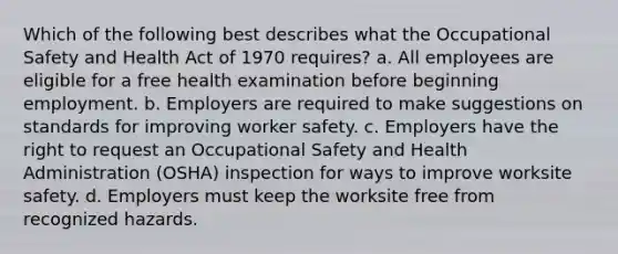 Which of the following best describes what the Occupational Safety and Health Act of 1970 requires? a. All employees are eligible for a free health examination before beginning employment. b. Employers are required to make suggestions on standards for improving worker safety. c. Employers have the right to request an Occupational Safety and Health Administration (OSHA) inspection for ways to improve worksite safety. d. Employers must keep the worksite free from recognized hazards.