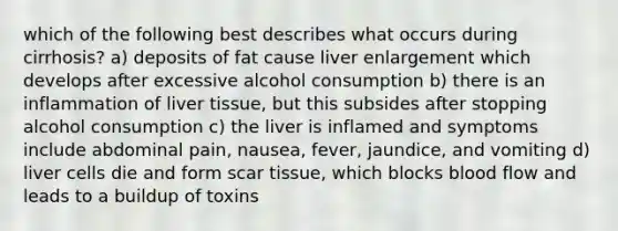 which of the following best describes what occurs during cirrhosis? a) deposits of fat cause liver enlargement which develops after excessive alcohol consumption b) there is an inflammation of liver tissue, but this subsides after stopping alcohol consumption c) the liver is inflamed and symptoms include abdominal pain, nausea, fever, jaundice, and vomiting d) liver cells die and form scar tissue, which blocks blood flow and leads to a buildup of toxins