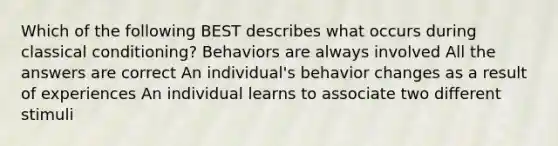 Which of the following BEST describes what occurs during classical conditioning? Behaviors are always involved All the answers are correct An individual's behavior changes as a result of experiences An individual learns to associate two different stimuli