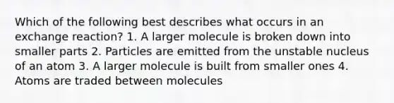 Which of the following best describes what occurs in an exchange reaction? 1. A larger molecule is broken down into smaller parts 2. Particles are emitted from the unstable nucleus of an atom 3. A larger molecule is built from smaller ones 4. Atoms are traded between molecules