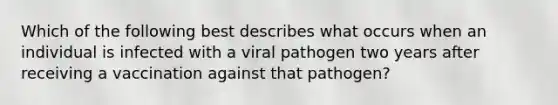 Which of the following best describes what occurs when an individual is infected with a viral pathogen two years after receiving a vaccination against that pathogen?