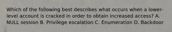 Which of the following best describes what occurs when a lower-level account is cracked in order to obtain increased access? A. NULL session B. Privilege escalation C. Enumeration D. Backdoor